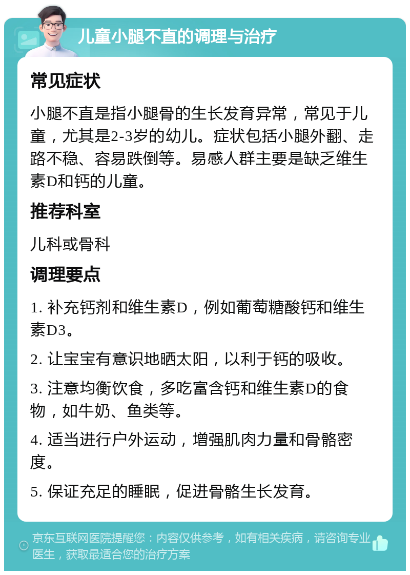 儿童小腿不直的调理与治疗 常见症状 小腿不直是指小腿骨的生长发育异常，常见于儿童，尤其是2-3岁的幼儿。症状包括小腿外翻、走路不稳、容易跌倒等。易感人群主要是缺乏维生素D和钙的儿童。 推荐科室 儿科或骨科 调理要点 1. 补充钙剂和维生素D，例如葡萄糖酸钙和维生素D3。 2. 让宝宝有意识地晒太阳，以利于钙的吸收。 3. 注意均衡饮食，多吃富含钙和维生素D的食物，如牛奶、鱼类等。 4. 适当进行户外运动，增强肌肉力量和骨骼密度。 5. 保证充足的睡眠，促进骨骼生长发育。