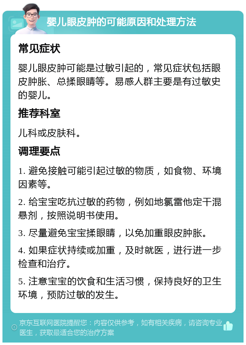 婴儿眼皮肿的可能原因和处理方法 常见症状 婴儿眼皮肿可能是过敏引起的，常见症状包括眼皮肿胀、总揉眼睛等。易感人群主要是有过敏史的婴儿。 推荐科室 儿科或皮肤科。 调理要点 1. 避免接触可能引起过敏的物质，如食物、环境因素等。 2. 给宝宝吃抗过敏的药物，例如地氯雷他定干混悬剂，按照说明书使用。 3. 尽量避免宝宝揉眼睛，以免加重眼皮肿胀。 4. 如果症状持续或加重，及时就医，进行进一步检查和治疗。 5. 注意宝宝的饮食和生活习惯，保持良好的卫生环境，预防过敏的发生。