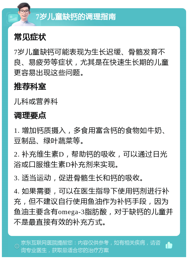 7岁儿童缺钙的调理指南 常见症状 7岁儿童缺钙可能表现为生长迟缓、骨骼发育不良、易疲劳等症状，尤其是在快速生长期的儿童更容易出现这些问题。 推荐科室 儿科或营养科 调理要点 1. 增加钙质摄入，多食用富含钙的食物如牛奶、豆制品、绿叶蔬菜等。 2. 补充维生素D，帮助钙的吸收，可以通过日光浴或口服维生素D补充剂来实现。 3. 适当运动，促进骨骼生长和钙的吸收。 4. 如果需要，可以在医生指导下使用钙剂进行补充，但不建议自行使用鱼油作为补钙手段，因为鱼油主要含有omega-3脂肪酸，对于缺钙的儿童并不是最直接有效的补充方式。