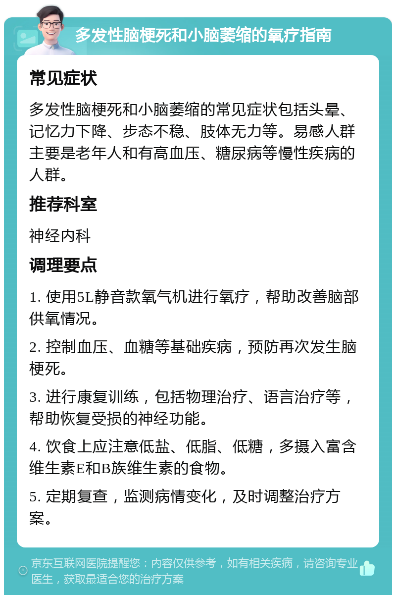 多发性脑梗死和小脑萎缩的氧疗指南 常见症状 多发性脑梗死和小脑萎缩的常见症状包括头晕、记忆力下降、步态不稳、肢体无力等。易感人群主要是老年人和有高血压、糖尿病等慢性疾病的人群。 推荐科室 神经内科 调理要点 1. 使用5L静音款氧气机进行氧疗，帮助改善脑部供氧情况。 2. 控制血压、血糖等基础疾病，预防再次发生脑梗死。 3. 进行康复训练，包括物理治疗、语言治疗等，帮助恢复受损的神经功能。 4. 饮食上应注意低盐、低脂、低糖，多摄入富含维生素E和B族维生素的食物。 5. 定期复查，监测病情变化，及时调整治疗方案。