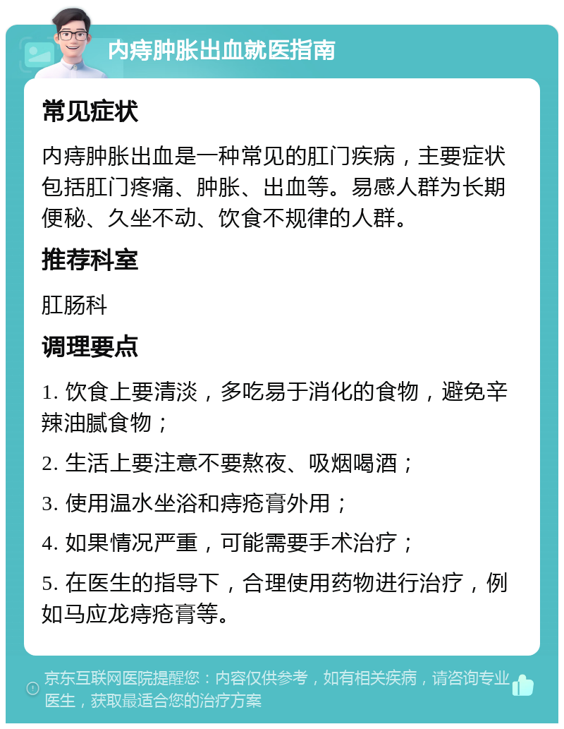 内痔肿胀出血就医指南 常见症状 内痔肿胀出血是一种常见的肛门疾病，主要症状包括肛门疼痛、肿胀、出血等。易感人群为长期便秘、久坐不动、饮食不规律的人群。 推荐科室 肛肠科 调理要点 1. 饮食上要清淡，多吃易于消化的食物，避免辛辣油腻食物； 2. 生活上要注意不要熬夜、吸烟喝酒； 3. 使用温水坐浴和痔疮膏外用； 4. 如果情况严重，可能需要手术治疗； 5. 在医生的指导下，合理使用药物进行治疗，例如马应龙痔疮膏等。