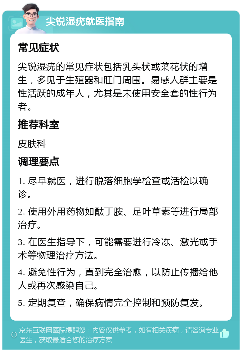 尖锐湿疣就医指南 常见症状 尖锐湿疣的常见症状包括乳头状或菜花状的增生，多见于生殖器和肛门周围。易感人群主要是性活跃的成年人，尤其是未使用安全套的性行为者。 推荐科室 皮肤科 调理要点 1. 尽早就医，进行脱落细胞学检查或活检以确诊。 2. 使用外用药物如酞丁胺、足叶草素等进行局部治疗。 3. 在医生指导下，可能需要进行冷冻、激光或手术等物理治疗方法。 4. 避免性行为，直到完全治愈，以防止传播给他人或再次感染自己。 5. 定期复查，确保病情完全控制和预防复发。