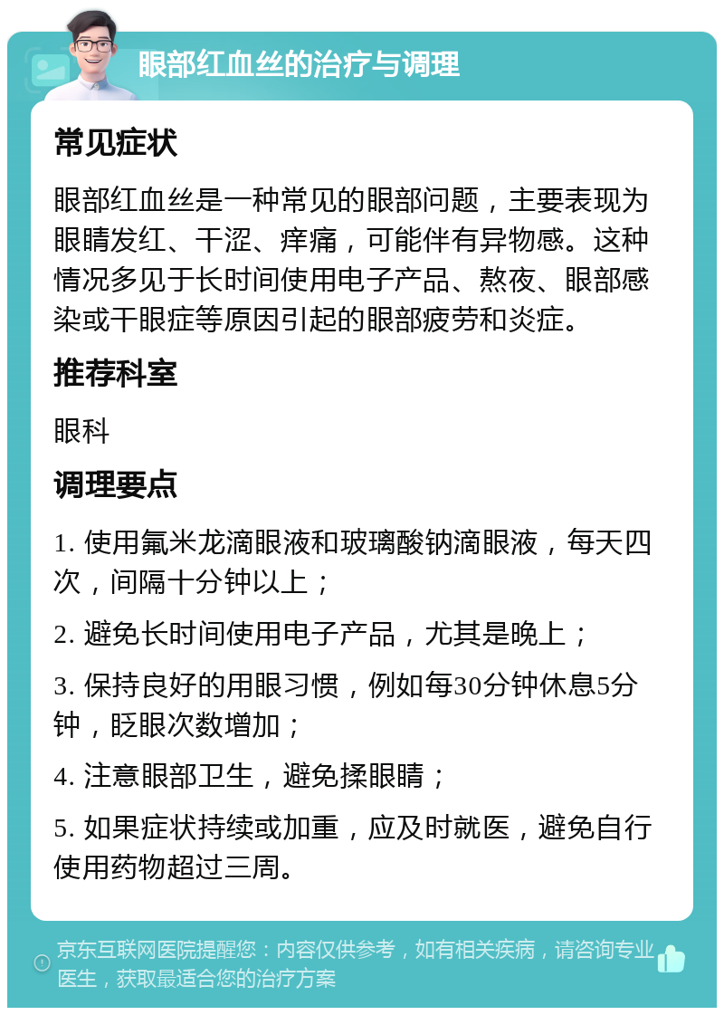 眼部红血丝的治疗与调理 常见症状 眼部红血丝是一种常见的眼部问题，主要表现为眼睛发红、干涩、痒痛，可能伴有异物感。这种情况多见于长时间使用电子产品、熬夜、眼部感染或干眼症等原因引起的眼部疲劳和炎症。 推荐科室 眼科 调理要点 1. 使用氟米龙滴眼液和玻璃酸钠滴眼液，每天四次，间隔十分钟以上； 2. 避免长时间使用电子产品，尤其是晚上； 3. 保持良好的用眼习惯，例如每30分钟休息5分钟，眨眼次数增加； 4. 注意眼部卫生，避免揉眼睛； 5. 如果症状持续或加重，应及时就医，避免自行使用药物超过三周。