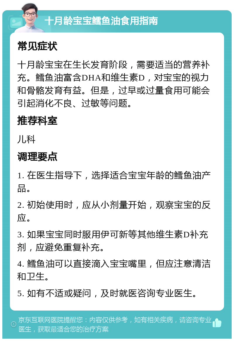 十月龄宝宝鳕鱼油食用指南 常见症状 十月龄宝宝在生长发育阶段，需要适当的营养补充。鳕鱼油富含DHA和维生素D，对宝宝的视力和骨骼发育有益。但是，过早或过量食用可能会引起消化不良、过敏等问题。 推荐科室 儿科 调理要点 1. 在医生指导下，选择适合宝宝年龄的鳕鱼油产品。 2. 初始使用时，应从小剂量开始，观察宝宝的反应。 3. 如果宝宝同时服用伊可新等其他维生素D补充剂，应避免重复补充。 4. 鳕鱼油可以直接滴入宝宝嘴里，但应注意清洁和卫生。 5. 如有不适或疑问，及时就医咨询专业医生。