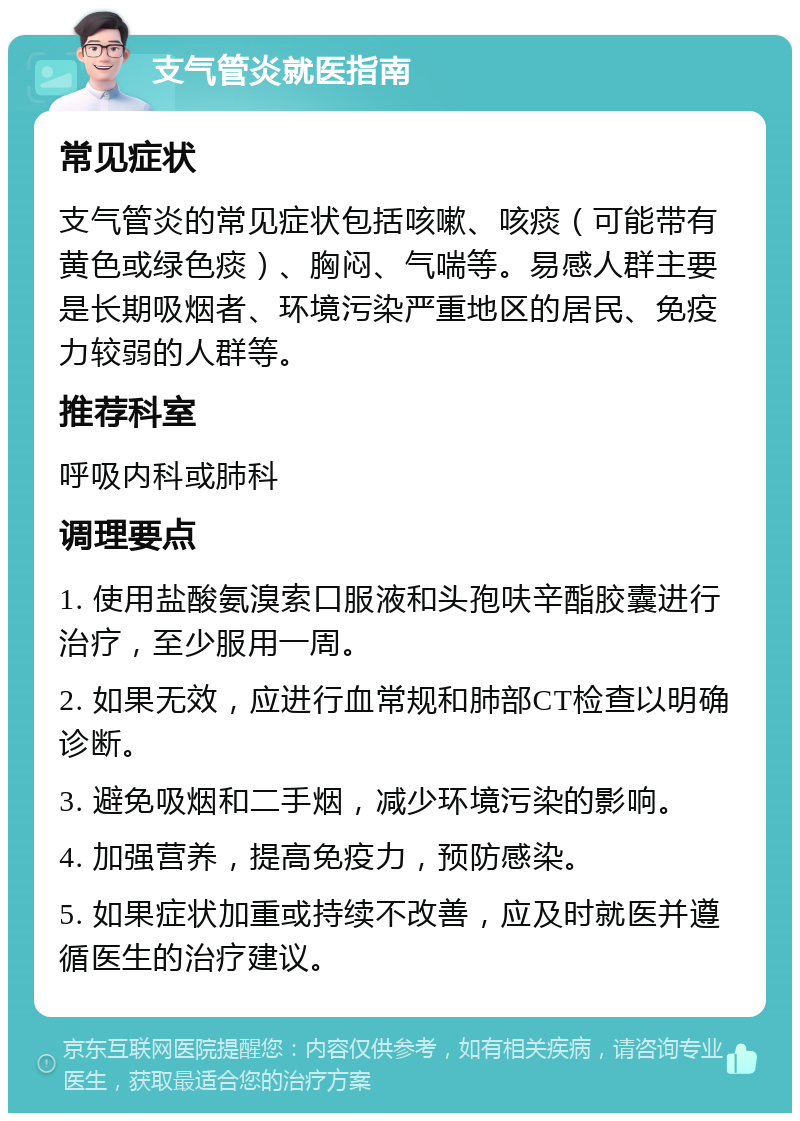 支气管炎就医指南 常见症状 支气管炎的常见症状包括咳嗽、咳痰（可能带有黄色或绿色痰）、胸闷、气喘等。易感人群主要是长期吸烟者、环境污染严重地区的居民、免疫力较弱的人群等。 推荐科室 呼吸内科或肺科 调理要点 1. 使用盐酸氨溴索口服液和头孢呋辛酯胶囊进行治疗，至少服用一周。 2. 如果无效，应进行血常规和肺部CT检查以明确诊断。 3. 避免吸烟和二手烟，减少环境污染的影响。 4. 加强营养，提高免疫力，预防感染。 5. 如果症状加重或持续不改善，应及时就医并遵循医生的治疗建议。