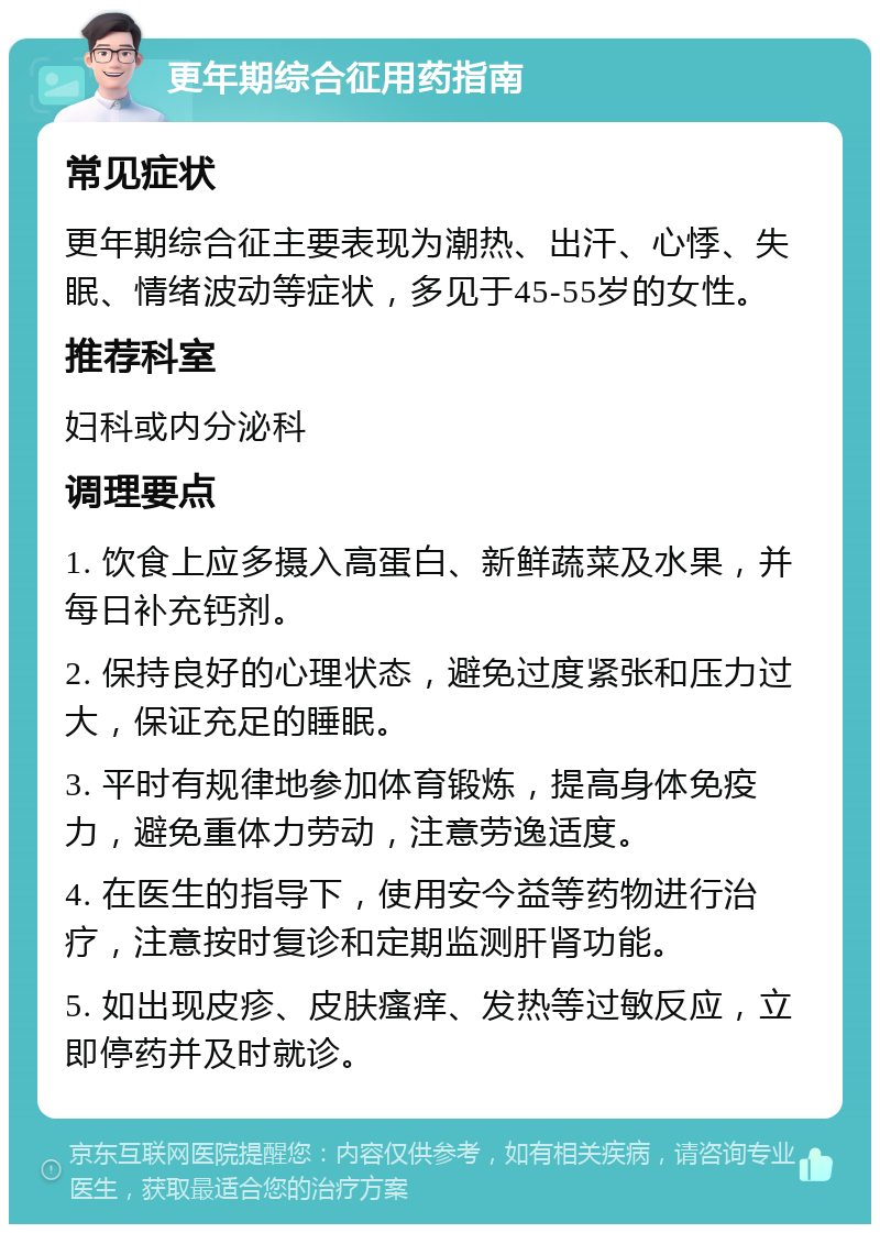 更年期综合征用药指南 常见症状 更年期综合征主要表现为潮热、出汗、心悸、失眠、情绪波动等症状，多见于45-55岁的女性。 推荐科室 妇科或内分泌科 调理要点 1. 饮食上应多摄入高蛋白、新鲜蔬菜及水果，并每日补充钙剂。 2. 保持良好的心理状态，避免过度紧张和压力过大，保证充足的睡眠。 3. 平时有规律地参加体育锻炼，提高身体免疫力，避免重体力劳动，注意劳逸适度。 4. 在医生的指导下，使用安今益等药物进行治疗，注意按时复诊和定期监测肝肾功能。 5. 如出现皮疹、皮肤瘙痒、发热等过敏反应，立即停药并及时就诊。