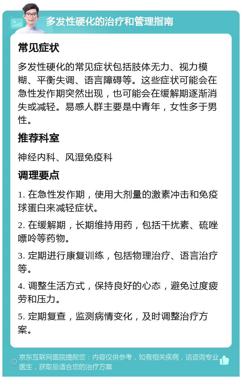 多发性硬化的治疗和管理指南 常见症状 多发性硬化的常见症状包括肢体无力、视力模糊、平衡失调、语言障碍等。这些症状可能会在急性发作期突然出现，也可能会在缓解期逐渐消失或减轻。易感人群主要是中青年，女性多于男性。 推荐科室 神经内科、风湿免疫科 调理要点 1. 在急性发作期，使用大剂量的激素冲击和免疫球蛋白来减轻症状。 2. 在缓解期，长期维持用药，包括干扰素、硫唑嘌呤等药物。 3. 定期进行康复训练，包括物理治疗、语言治疗等。 4. 调整生活方式，保持良好的心态，避免过度疲劳和压力。 5. 定期复查，监测病情变化，及时调整治疗方案。