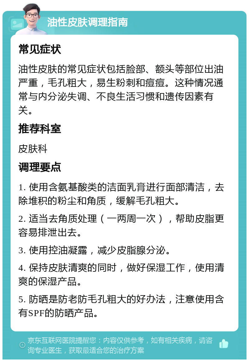 油性皮肤调理指南 常见症状 油性皮肤的常见症状包括脸部、额头等部位出油严重，毛孔粗大，易生粉刺和痘痘。这种情况通常与内分泌失调、不良生活习惯和遗传因素有关。 推荐科室 皮肤科 调理要点 1. 使用含氨基酸类的洁面乳膏进行面部清洁，去除堆积的粉尘和角质，缓解毛孔粗大。 2. 适当去角质处理（一两周一次），帮助皮脂更容易排泄出去。 3. 使用控油凝露，减少皮脂腺分泌。 4. 保持皮肤清爽的同时，做好保湿工作，使用清爽的保湿产品。 5. 防晒是防老防毛孔粗大的好办法，注意使用含有SPF的防晒产品。