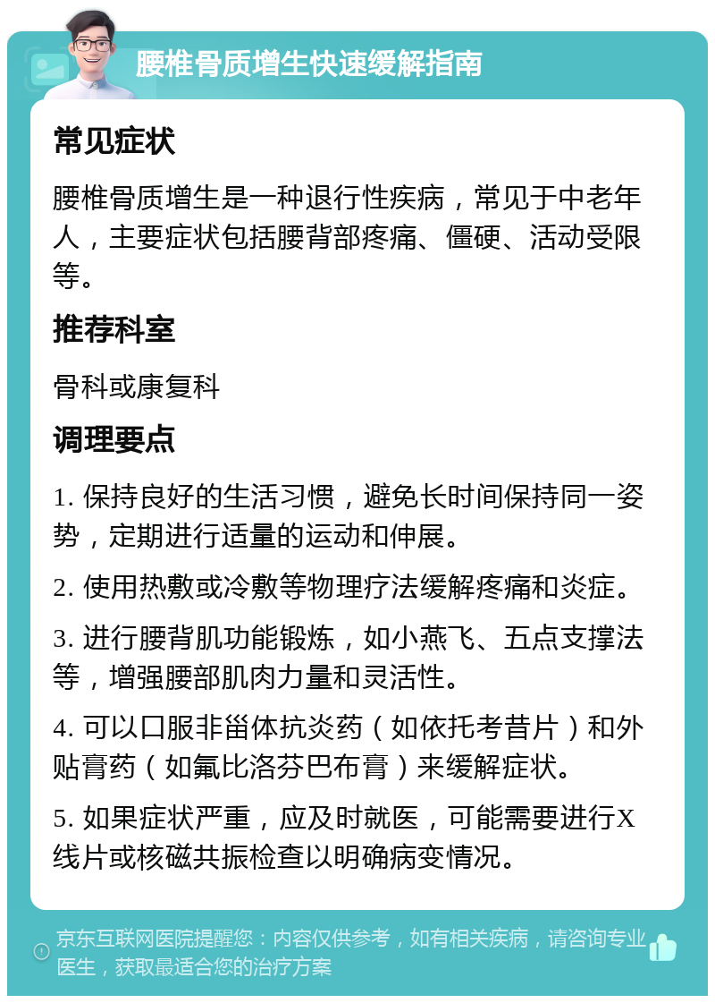 腰椎骨质增生快速缓解指南 常见症状 腰椎骨质增生是一种退行性疾病，常见于中老年人，主要症状包括腰背部疼痛、僵硬、活动受限等。 推荐科室 骨科或康复科 调理要点 1. 保持良好的生活习惯，避免长时间保持同一姿势，定期进行适量的运动和伸展。 2. 使用热敷或冷敷等物理疗法缓解疼痛和炎症。 3. 进行腰背肌功能锻炼，如小燕飞、五点支撑法等，增强腰部肌肉力量和灵活性。 4. 可以口服非甾体抗炎药（如依托考昔片）和外贴膏药（如氟比洛芬巴布膏）来缓解症状。 5. 如果症状严重，应及时就医，可能需要进行X线片或核磁共振检查以明确病变情况。