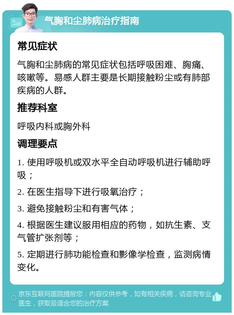 气胸和尘肺病治疗指南 常见症状 气胸和尘肺病的常见症状包括呼吸困难、胸痛、咳嗽等。易感人群主要是长期接触粉尘或有肺部疾病的人群。 推荐科室 呼吸内科或胸外科 调理要点 1. 使用呼吸机或双水平全自动呼吸机进行辅助呼吸； 2. 在医生指导下进行吸氧治疗； 3. 避免接触粉尘和有害气体； 4. 根据医生建议服用相应的药物，如抗生素、支气管扩张剂等； 5. 定期进行肺功能检查和影像学检查，监测病情变化。