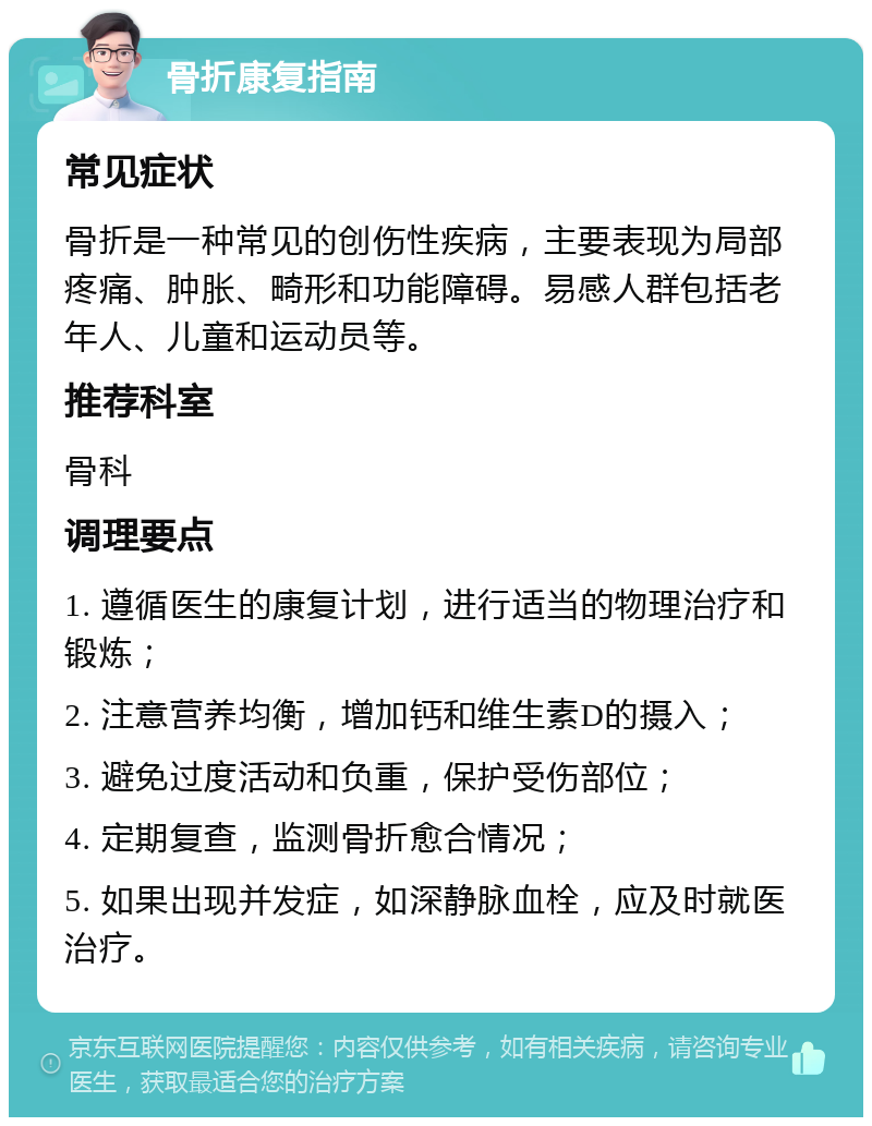 骨折康复指南 常见症状 骨折是一种常见的创伤性疾病，主要表现为局部疼痛、肿胀、畸形和功能障碍。易感人群包括老年人、儿童和运动员等。 推荐科室 骨科 调理要点 1. 遵循医生的康复计划，进行适当的物理治疗和锻炼； 2. 注意营养均衡，增加钙和维生素D的摄入； 3. 避免过度活动和负重，保护受伤部位； 4. 定期复查，监测骨折愈合情况； 5. 如果出现并发症，如深静脉血栓，应及时就医治疗。