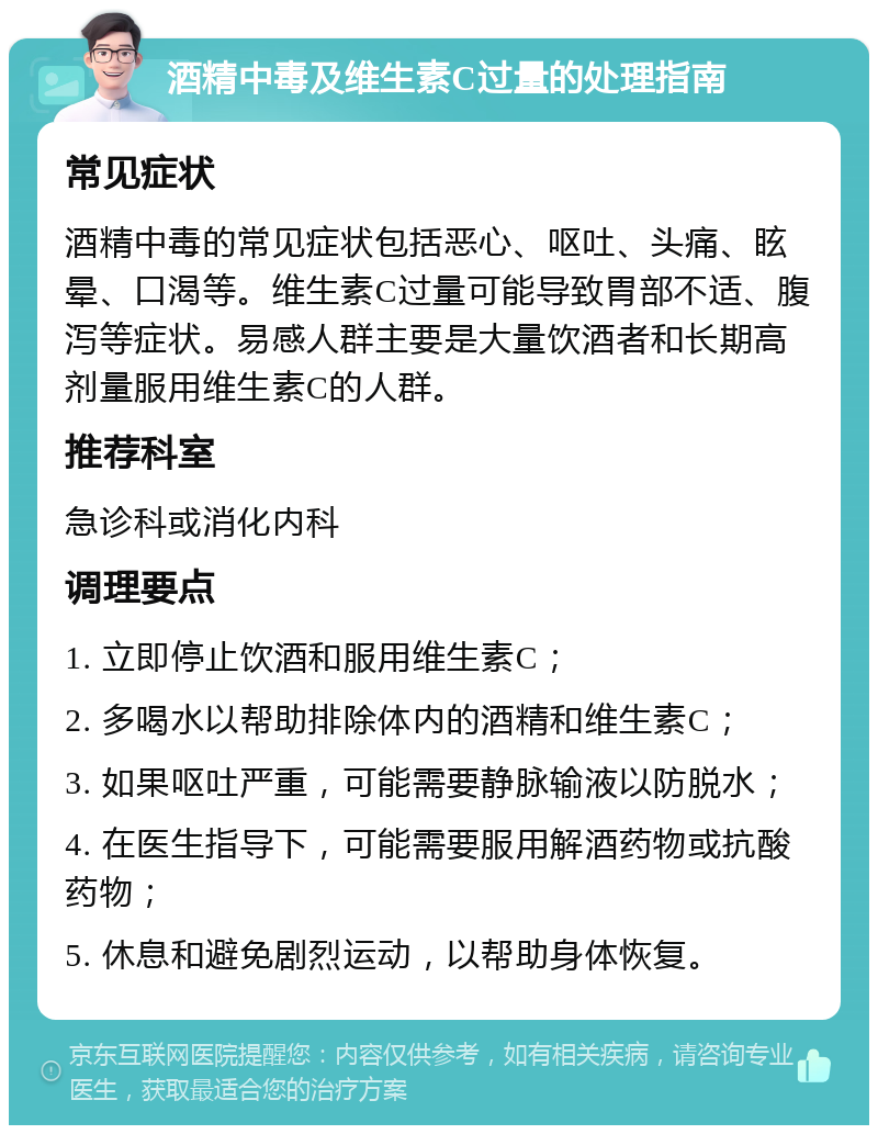 酒精中毒及维生素C过量的处理指南 常见症状 酒精中毒的常见症状包括恶心、呕吐、头痛、眩晕、口渴等。维生素C过量可能导致胃部不适、腹泻等症状。易感人群主要是大量饮酒者和长期高剂量服用维生素C的人群。 推荐科室 急诊科或消化内科 调理要点 1. 立即停止饮酒和服用维生素C； 2. 多喝水以帮助排除体内的酒精和维生素C； 3. 如果呕吐严重，可能需要静脉输液以防脱水； 4. 在医生指导下，可能需要服用解酒药物或抗酸药物； 5. 休息和避免剧烈运动，以帮助身体恢复。