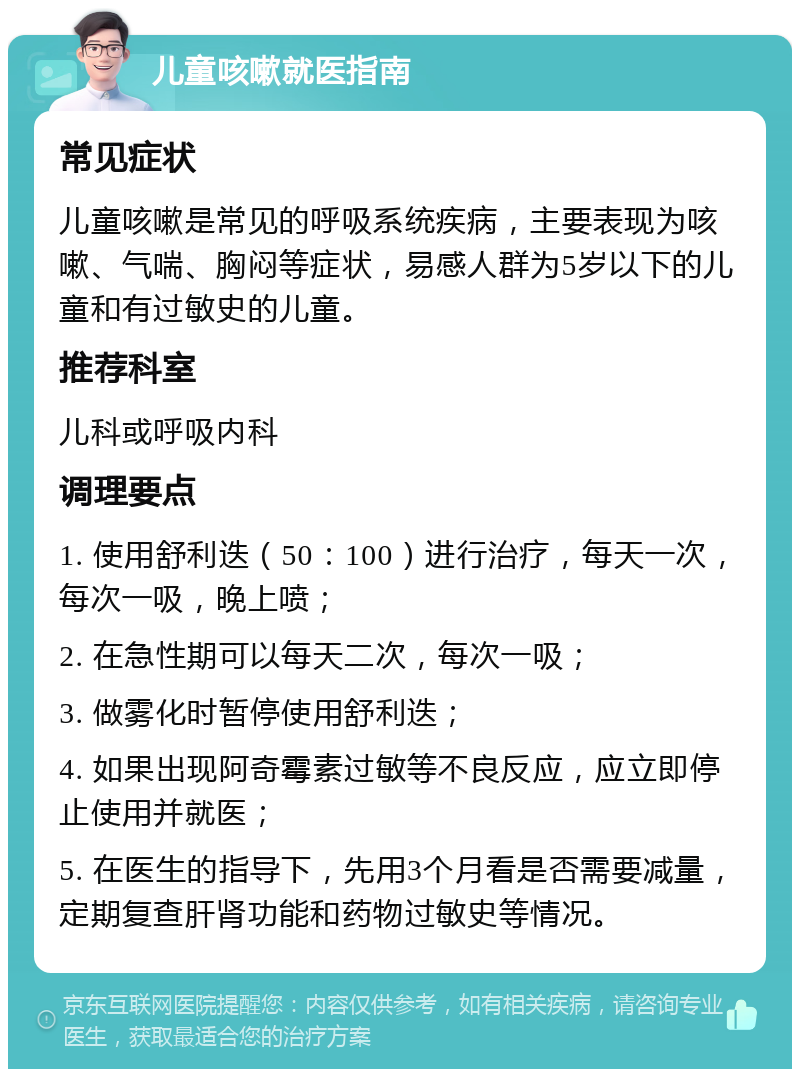 儿童咳嗽就医指南 常见症状 儿童咳嗽是常见的呼吸系统疾病，主要表现为咳嗽、气喘、胸闷等症状，易感人群为5岁以下的儿童和有过敏史的儿童。 推荐科室 儿科或呼吸内科 调理要点 1. 使用舒利迭（50：100）进行治疗，每天一次，每次一吸，晚上喷； 2. 在急性期可以每天二次，每次一吸； 3. 做雾化时暂停使用舒利迭； 4. 如果出现阿奇霉素过敏等不良反应，应立即停止使用并就医； 5. 在医生的指导下，先用3个月看是否需要减量，定期复查肝肾功能和药物过敏史等情况。