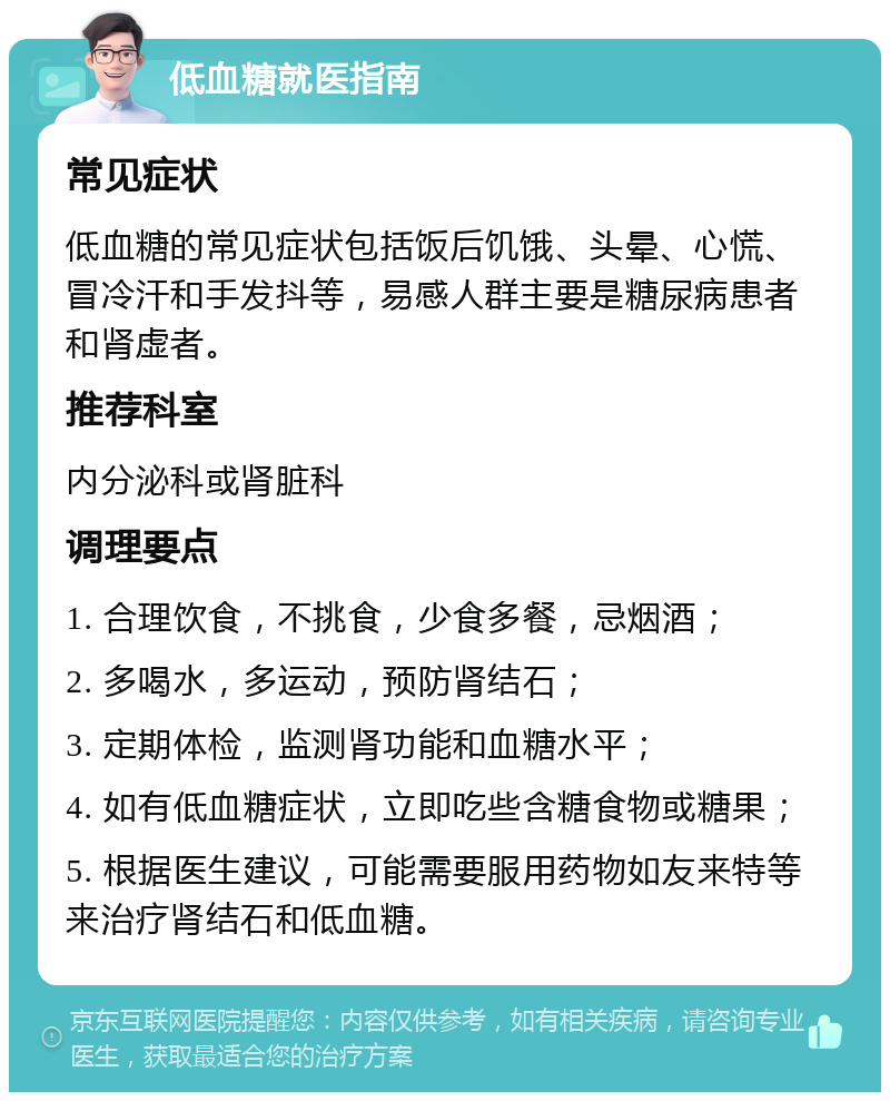 低血糖就医指南 常见症状 低血糖的常见症状包括饭后饥饿、头晕、心慌、冒冷汗和手发抖等，易感人群主要是糖尿病患者和肾虚者。 推荐科室 内分泌科或肾脏科 调理要点 1. 合理饮食，不挑食，少食多餐，忌烟酒； 2. 多喝水，多运动，预防肾结石； 3. 定期体检，监测肾功能和血糖水平； 4. 如有低血糖症状，立即吃些含糖食物或糖果； 5. 根据医生建议，可能需要服用药物如友来特等来治疗肾结石和低血糖。