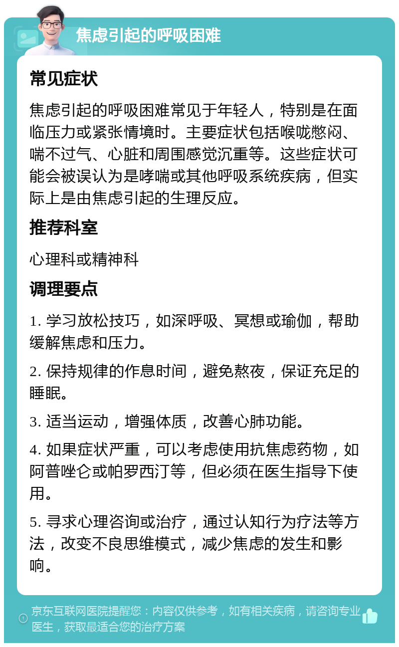 焦虑引起的呼吸困难 常见症状 焦虑引起的呼吸困难常见于年轻人，特别是在面临压力或紧张情境时。主要症状包括喉咙憋闷、喘不过气、心脏和周围感觉沉重等。这些症状可能会被误认为是哮喘或其他呼吸系统疾病，但实际上是由焦虑引起的生理反应。 推荐科室 心理科或精神科 调理要点 1. 学习放松技巧，如深呼吸、冥想或瑜伽，帮助缓解焦虑和压力。 2. 保持规律的作息时间，避免熬夜，保证充足的睡眠。 3. 适当运动，增强体质，改善心肺功能。 4. 如果症状严重，可以考虑使用抗焦虑药物，如阿普唑仑或帕罗西汀等，但必须在医生指导下使用。 5. 寻求心理咨询或治疗，通过认知行为疗法等方法，改变不良思维模式，减少焦虑的发生和影响。