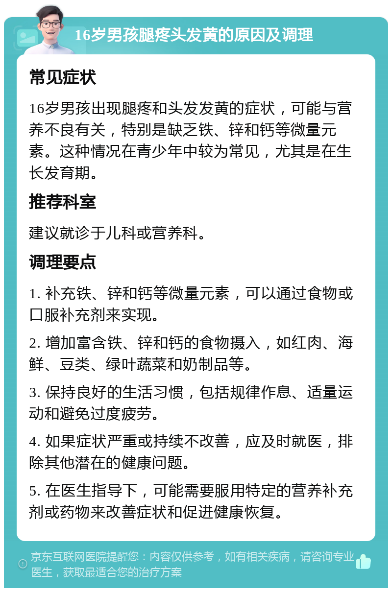 16岁男孩腿疼头发黄的原因及调理 常见症状 16岁男孩出现腿疼和头发发黄的症状，可能与营养不良有关，特别是缺乏铁、锌和钙等微量元素。这种情况在青少年中较为常见，尤其是在生长发育期。 推荐科室 建议就诊于儿科或营养科。 调理要点 1. 补充铁、锌和钙等微量元素，可以通过食物或口服补充剂来实现。 2. 增加富含铁、锌和钙的食物摄入，如红肉、海鲜、豆类、绿叶蔬菜和奶制品等。 3. 保持良好的生活习惯，包括规律作息、适量运动和避免过度疲劳。 4. 如果症状严重或持续不改善，应及时就医，排除其他潜在的健康问题。 5. 在医生指导下，可能需要服用特定的营养补充剂或药物来改善症状和促进健康恢复。