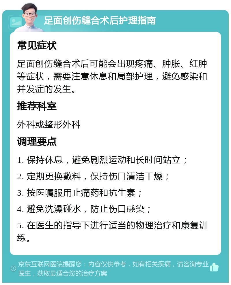 足面创伤缝合术后护理指南 常见症状 足面创伤缝合术后可能会出现疼痛、肿胀、红肿等症状，需要注意休息和局部护理，避免感染和并发症的发生。 推荐科室 外科或整形外科 调理要点 1. 保持休息，避免剧烈运动和长时间站立； 2. 定期更换敷料，保持伤口清洁干燥； 3. 按医嘱服用止痛药和抗生素； 4. 避免洗澡碰水，防止伤口感染； 5. 在医生的指导下进行适当的物理治疗和康复训练。