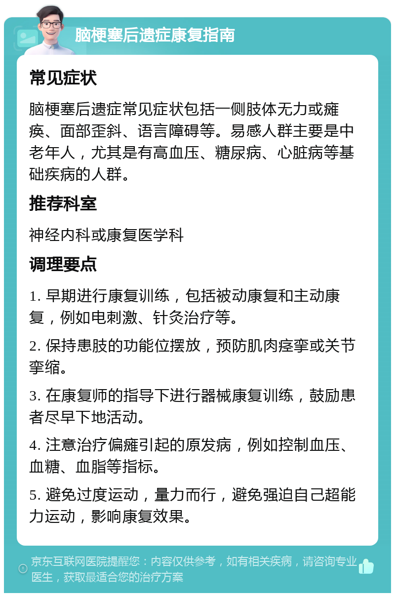 脑梗塞后遗症康复指南 常见症状 脑梗塞后遗症常见症状包括一侧肢体无力或瘫痪、面部歪斜、语言障碍等。易感人群主要是中老年人，尤其是有高血压、糖尿病、心脏病等基础疾病的人群。 推荐科室 神经内科或康复医学科 调理要点 1. 早期进行康复训练，包括被动康复和主动康复，例如电刺激、针灸治疗等。 2. 保持患肢的功能位摆放，预防肌肉痉挛或关节挛缩。 3. 在康复师的指导下进行器械康复训练，鼓励患者尽早下地活动。 4. 注意治疗偏瘫引起的原发病，例如控制血压、血糖、血脂等指标。 5. 避免过度运动，量力而行，避免强迫自己超能力运动，影响康复效果。