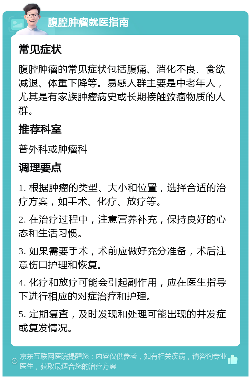 腹腔肿瘤就医指南 常见症状 腹腔肿瘤的常见症状包括腹痛、消化不良、食欲减退、体重下降等。易感人群主要是中老年人，尤其是有家族肿瘤病史或长期接触致癌物质的人群。 推荐科室 普外科或肿瘤科 调理要点 1. 根据肿瘤的类型、大小和位置，选择合适的治疗方案，如手术、化疗、放疗等。 2. 在治疗过程中，注意营养补充，保持良好的心态和生活习惯。 3. 如果需要手术，术前应做好充分准备，术后注意伤口护理和恢复。 4. 化疗和放疗可能会引起副作用，应在医生指导下进行相应的对症治疗和护理。 5. 定期复查，及时发现和处理可能出现的并发症或复发情况。