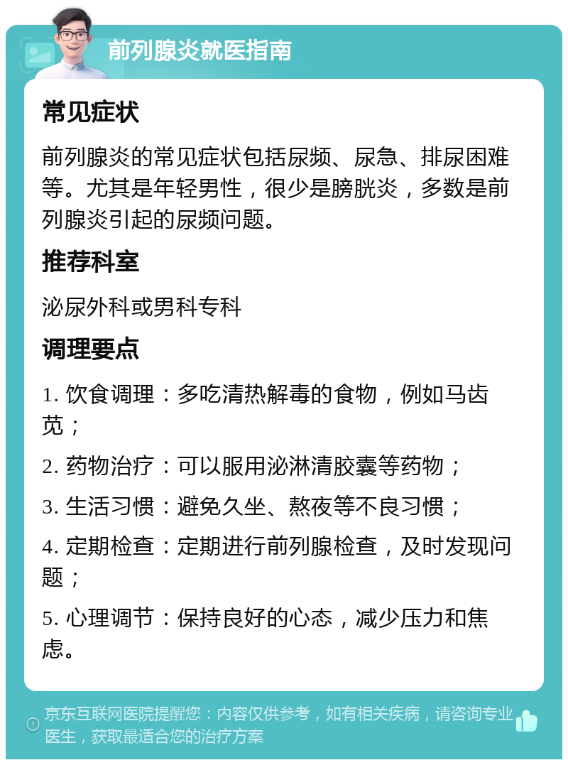 前列腺炎就医指南 常见症状 前列腺炎的常见症状包括尿频、尿急、排尿困难等。尤其是年轻男性，很少是膀胱炎，多数是前列腺炎引起的尿频问题。 推荐科室 泌尿外科或男科专科 调理要点 1. 饮食调理：多吃清热解毒的食物，例如马齿苋； 2. 药物治疗：可以服用泌淋清胶囊等药物； 3. 生活习惯：避免久坐、熬夜等不良习惯； 4. 定期检查：定期进行前列腺检查，及时发现问题； 5. 心理调节：保持良好的心态，减少压力和焦虑。