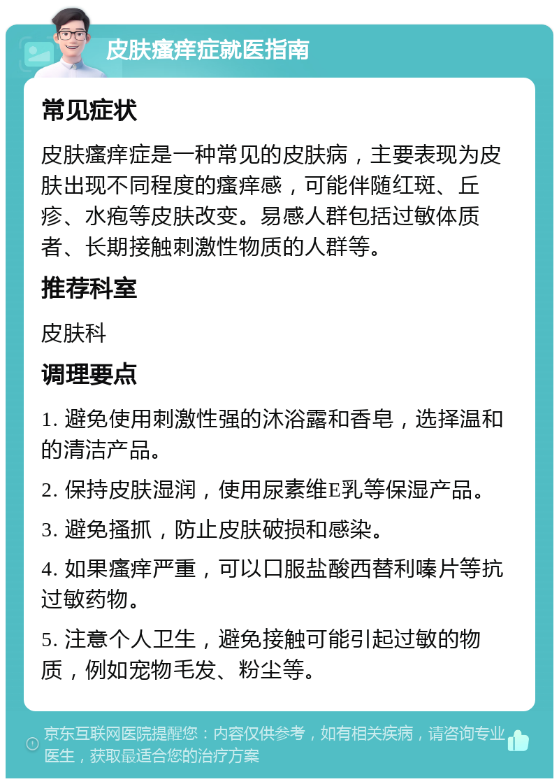 皮肤瘙痒症就医指南 常见症状 皮肤瘙痒症是一种常见的皮肤病，主要表现为皮肤出现不同程度的瘙痒感，可能伴随红斑、丘疹、水疱等皮肤改变。易感人群包括过敏体质者、长期接触刺激性物质的人群等。 推荐科室 皮肤科 调理要点 1. 避免使用刺激性强的沐浴露和香皂，选择温和的清洁产品。 2. 保持皮肤湿润，使用尿素维E乳等保湿产品。 3. 避免搔抓，防止皮肤破损和感染。 4. 如果瘙痒严重，可以口服盐酸西替利嗪片等抗过敏药物。 5. 注意个人卫生，避免接触可能引起过敏的物质，例如宠物毛发、粉尘等。