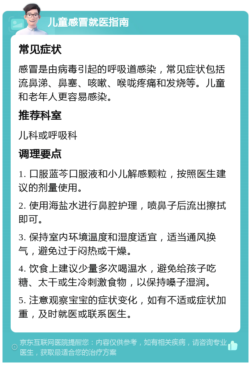 儿童感冒就医指南 常见症状 感冒是由病毒引起的呼吸道感染，常见症状包括流鼻涕、鼻塞、咳嗽、喉咙疼痛和发烧等。儿童和老年人更容易感染。 推荐科室 儿科或呼吸科 调理要点 1. 口服蓝芩口服液和小儿解感颗粒，按照医生建议的剂量使用。 2. 使用海盐水进行鼻腔护理，喷鼻子后流出擦拭即可。 3. 保持室内环境温度和湿度适宜，适当通风换气，避免过于闷热或干燥。 4. 饮食上建议少量多次喝温水，避免给孩子吃糖、太干或生冷刺激食物，以保持嗓子湿润。 5. 注意观察宝宝的症状变化，如有不适或症状加重，及时就医或联系医生。