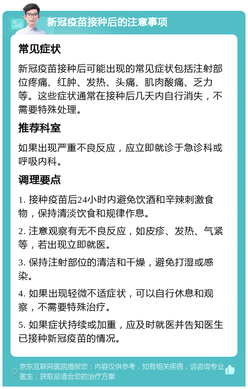 新冠疫苗接种后的注意事项 常见症状 新冠疫苗接种后可能出现的常见症状包括注射部位疼痛、红肿、发热、头痛、肌肉酸痛、乏力等。这些症状通常在接种后几天内自行消失，不需要特殊处理。 推荐科室 如果出现严重不良反应，应立即就诊于急诊科或呼吸内科。 调理要点 1. 接种疫苗后24小时内避免饮酒和辛辣刺激食物，保持清淡饮食和规律作息。 2. 注意观察有无不良反应，如皮疹、发热、气紧等，若出现立即就医。 3. 保持注射部位的清洁和干燥，避免打湿或感染。 4. 如果出现轻微不适症状，可以自行休息和观察，不需要特殊治疗。 5. 如果症状持续或加重，应及时就医并告知医生已接种新冠疫苗的情况。