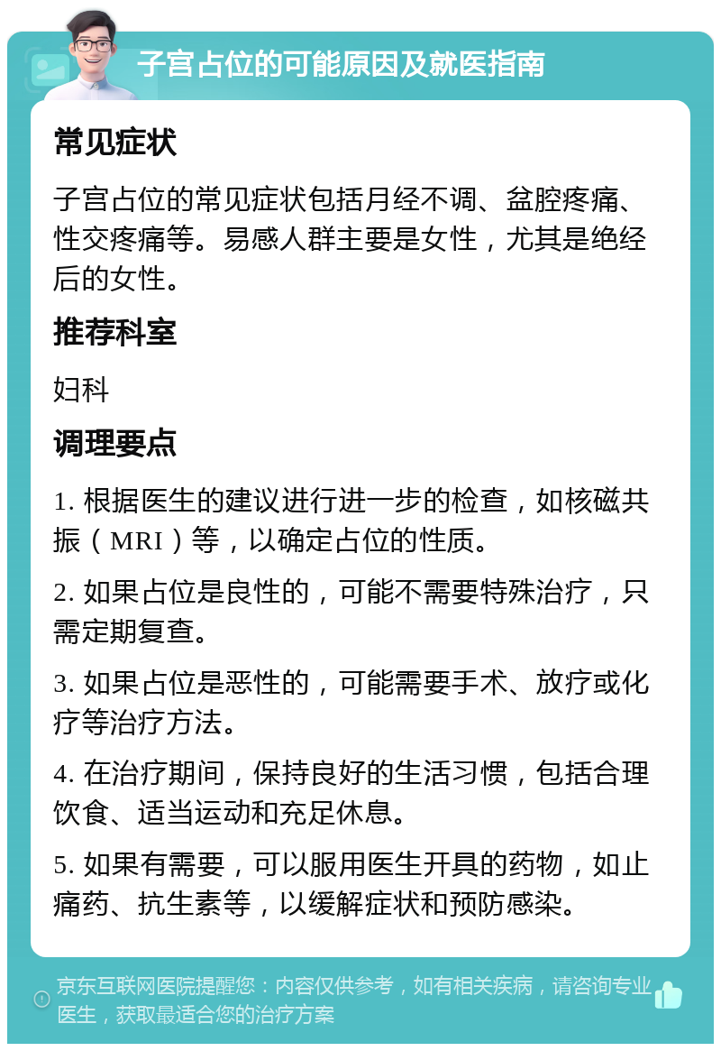 子宫占位的可能原因及就医指南 常见症状 子宫占位的常见症状包括月经不调、盆腔疼痛、性交疼痛等。易感人群主要是女性，尤其是绝经后的女性。 推荐科室 妇科 调理要点 1. 根据医生的建议进行进一步的检查，如核磁共振（MRI）等，以确定占位的性质。 2. 如果占位是良性的，可能不需要特殊治疗，只需定期复查。 3. 如果占位是恶性的，可能需要手术、放疗或化疗等治疗方法。 4. 在治疗期间，保持良好的生活习惯，包括合理饮食、适当运动和充足休息。 5. 如果有需要，可以服用医生开具的药物，如止痛药、抗生素等，以缓解症状和预防感染。