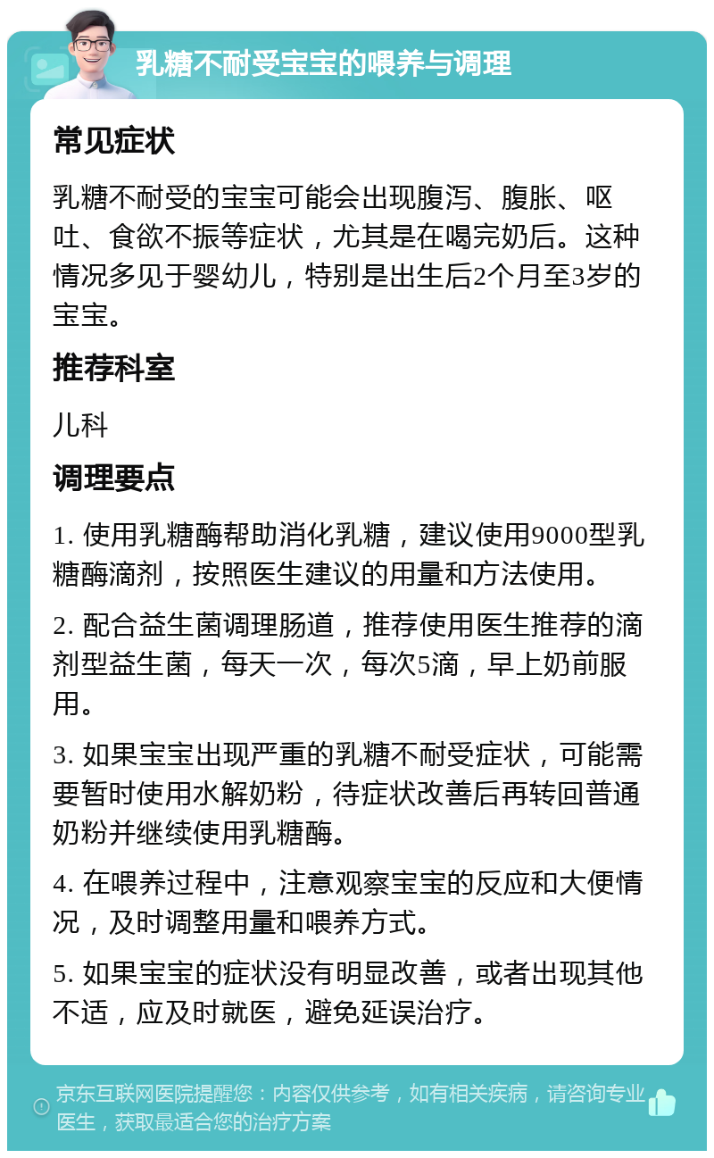 乳糖不耐受宝宝的喂养与调理 常见症状 乳糖不耐受的宝宝可能会出现腹泻、腹胀、呕吐、食欲不振等症状，尤其是在喝完奶后。这种情况多见于婴幼儿，特别是出生后2个月至3岁的宝宝。 推荐科室 儿科 调理要点 1. 使用乳糖酶帮助消化乳糖，建议使用9000型乳糖酶滴剂，按照医生建议的用量和方法使用。 2. 配合益生菌调理肠道，推荐使用医生推荐的滴剂型益生菌，每天一次，每次5滴，早上奶前服用。 3. 如果宝宝出现严重的乳糖不耐受症状，可能需要暂时使用水解奶粉，待症状改善后再转回普通奶粉并继续使用乳糖酶。 4. 在喂养过程中，注意观察宝宝的反应和大便情况，及时调整用量和喂养方式。 5. 如果宝宝的症状没有明显改善，或者出现其他不适，应及时就医，避免延误治疗。