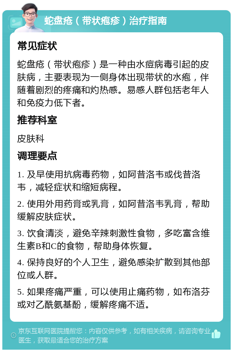 蛇盘疮（带状疱疹）治疗指南 常见症状 蛇盘疮（带状疱疹）是一种由水痘病毒引起的皮肤病，主要表现为一侧身体出现带状的水疱，伴随着剧烈的疼痛和灼热感。易感人群包括老年人和免疫力低下者。 推荐科室 皮肤科 调理要点 1. 及早使用抗病毒药物，如阿昔洛韦或伐昔洛韦，减轻症状和缩短病程。 2. 使用外用药膏或乳膏，如阿昔洛韦乳膏，帮助缓解皮肤症状。 3. 饮食清淡，避免辛辣刺激性食物，多吃富含维生素B和C的食物，帮助身体恢复。 4. 保持良好的个人卫生，避免感染扩散到其他部位或人群。 5. 如果疼痛严重，可以使用止痛药物，如布洛芬或对乙酰氨基酚，缓解疼痛不适。