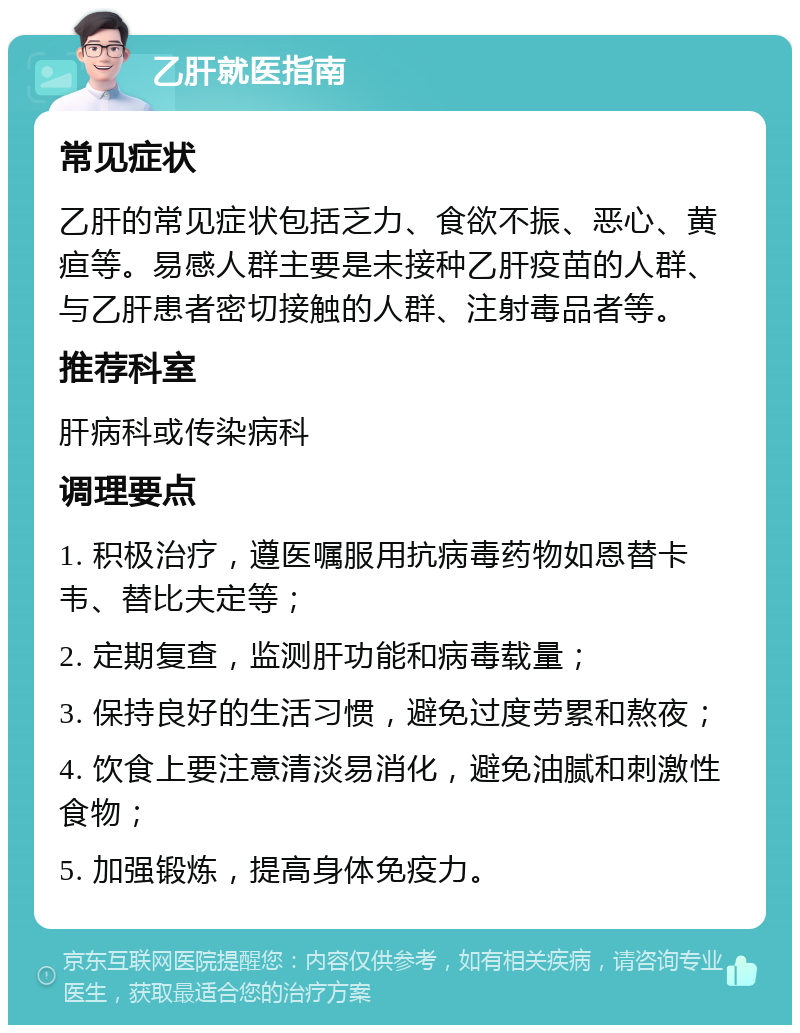 乙肝就医指南 常见症状 乙肝的常见症状包括乏力、食欲不振、恶心、黄疸等。易感人群主要是未接种乙肝疫苗的人群、与乙肝患者密切接触的人群、注射毒品者等。 推荐科室 肝病科或传染病科 调理要点 1. 积极治疗，遵医嘱服用抗病毒药物如恩替卡韦、替比夫定等； 2. 定期复查，监测肝功能和病毒载量； 3. 保持良好的生活习惯，避免过度劳累和熬夜； 4. 饮食上要注意清淡易消化，避免油腻和刺激性食物； 5. 加强锻炼，提高身体免疫力。