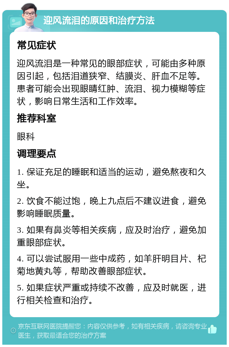 迎风流泪的原因和治疗方法 常见症状 迎风流泪是一种常见的眼部症状，可能由多种原因引起，包括泪道狭窄、结膜炎、肝血不足等。患者可能会出现眼睛红肿、流泪、视力模糊等症状，影响日常生活和工作效率。 推荐科室 眼科 调理要点 1. 保证充足的睡眠和适当的运动，避免熬夜和久坐。 2. 饮食不能过饱，晚上九点后不建议进食，避免影响睡眠质量。 3. 如果有鼻炎等相关疾病，应及时治疗，避免加重眼部症状。 4. 可以尝试服用一些中成药，如羊肝明目片、杞菊地黄丸等，帮助改善眼部症状。 5. 如果症状严重或持续不改善，应及时就医，进行相关检查和治疗。