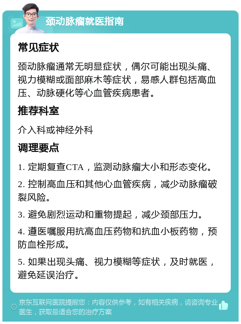 颈动脉瘤就医指南 常见症状 颈动脉瘤通常无明显症状，偶尔可能出现头痛、视力模糊或面部麻木等症状，易感人群包括高血压、动脉硬化等心血管疾病患者。 推荐科室 介入科或神经外科 调理要点 1. 定期复查CTA，监测动脉瘤大小和形态变化。 2. 控制高血压和其他心血管疾病，减少动脉瘤破裂风险。 3. 避免剧烈运动和重物提起，减少颈部压力。 4. 遵医嘱服用抗高血压药物和抗血小板药物，预防血栓形成。 5. 如果出现头痛、视力模糊等症状，及时就医，避免延误治疗。