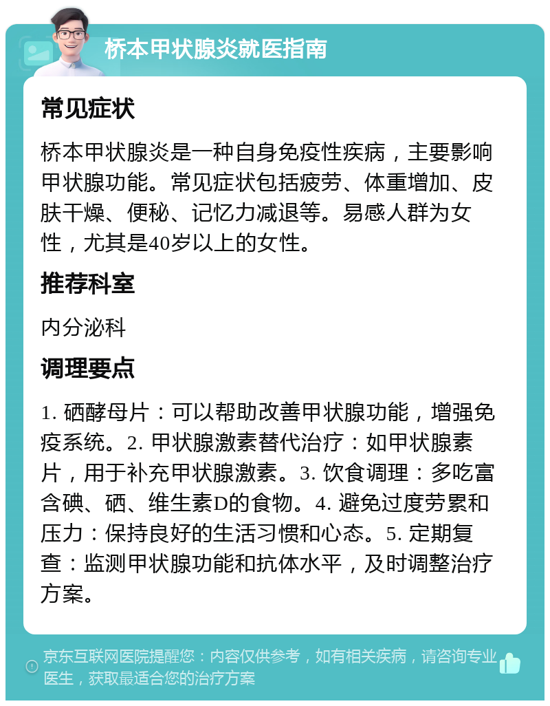 桥本甲状腺炎就医指南 常见症状 桥本甲状腺炎是一种自身免疫性疾病，主要影响甲状腺功能。常见症状包括疲劳、体重增加、皮肤干燥、便秘、记忆力减退等。易感人群为女性，尤其是40岁以上的女性。 推荐科室 内分泌科 调理要点 1. 硒酵母片：可以帮助改善甲状腺功能，增强免疫系统。2. 甲状腺激素替代治疗：如甲状腺素片，用于补充甲状腺激素。3. 饮食调理：多吃富含碘、硒、维生素D的食物。4. 避免过度劳累和压力：保持良好的生活习惯和心态。5. 定期复查：监测甲状腺功能和抗体水平，及时调整治疗方案。