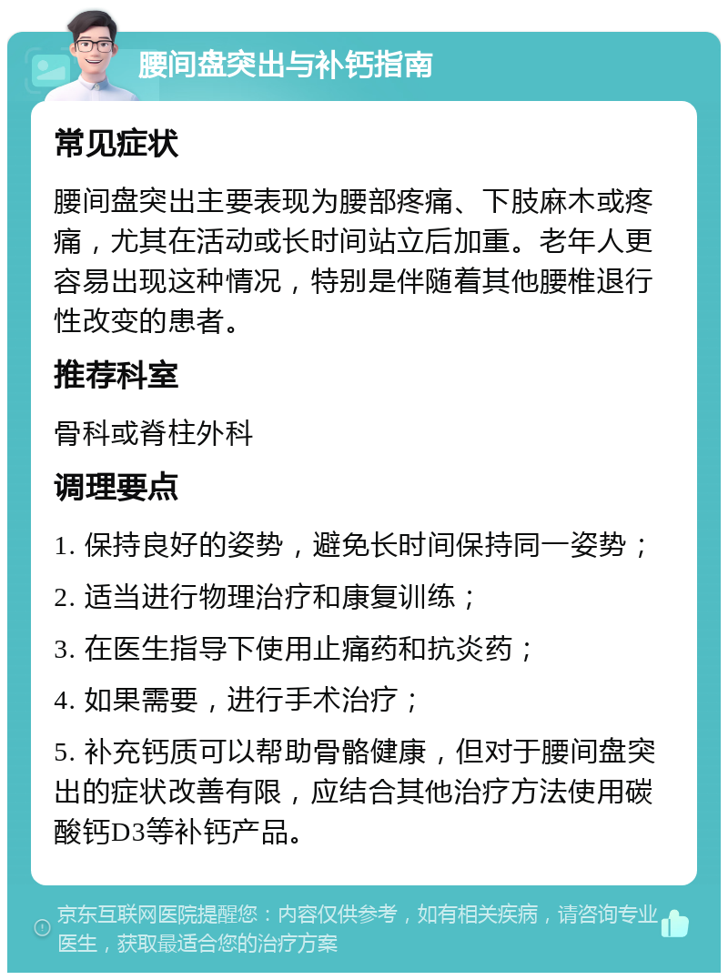 腰间盘突出与补钙指南 常见症状 腰间盘突出主要表现为腰部疼痛、下肢麻木或疼痛，尤其在活动或长时间站立后加重。老年人更容易出现这种情况，特别是伴随着其他腰椎退行性改变的患者。 推荐科室 骨科或脊柱外科 调理要点 1. 保持良好的姿势，避免长时间保持同一姿势； 2. 适当进行物理治疗和康复训练； 3. 在医生指导下使用止痛药和抗炎药； 4. 如果需要，进行手术治疗； 5. 补充钙质可以帮助骨骼健康，但对于腰间盘突出的症状改善有限，应结合其他治疗方法使用碳酸钙D3等补钙产品。