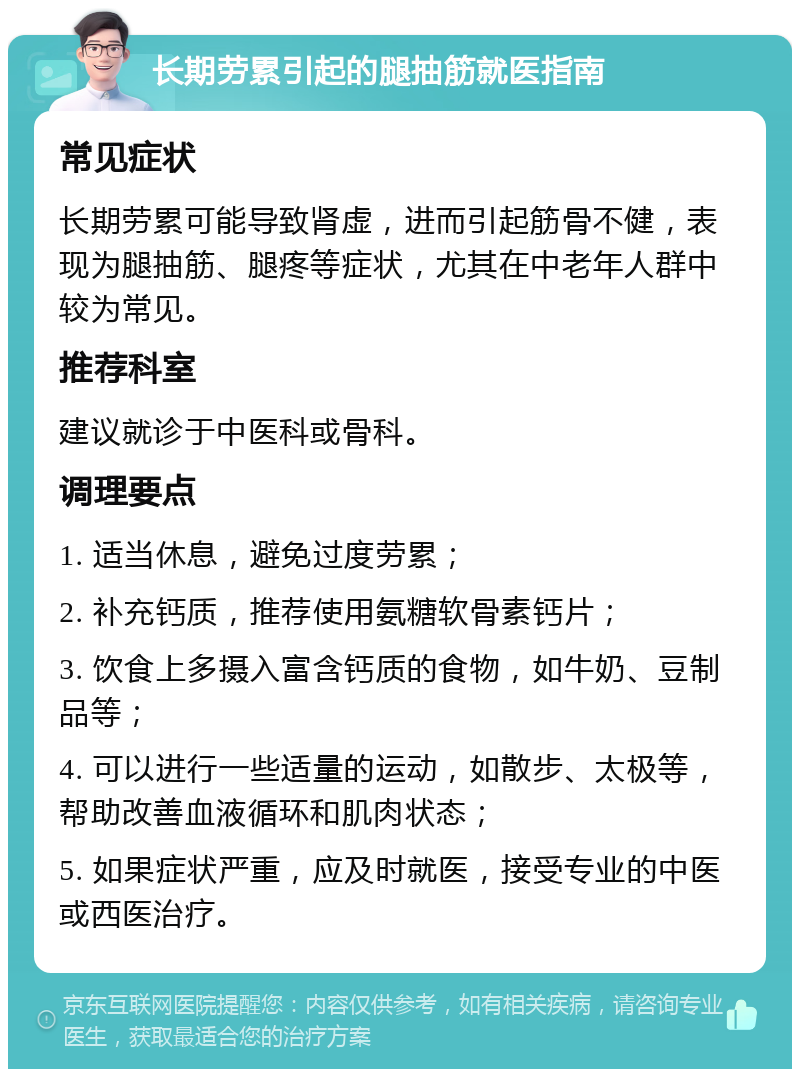 长期劳累引起的腿抽筋就医指南 常见症状 长期劳累可能导致肾虚，进而引起筋骨不健，表现为腿抽筋、腿疼等症状，尤其在中老年人群中较为常见。 推荐科室 建议就诊于中医科或骨科。 调理要点 1. 适当休息，避免过度劳累； 2. 补充钙质，推荐使用氨糖软骨素钙片； 3. 饮食上多摄入富含钙质的食物，如牛奶、豆制品等； 4. 可以进行一些适量的运动，如散步、太极等，帮助改善血液循环和肌肉状态； 5. 如果症状严重，应及时就医，接受专业的中医或西医治疗。