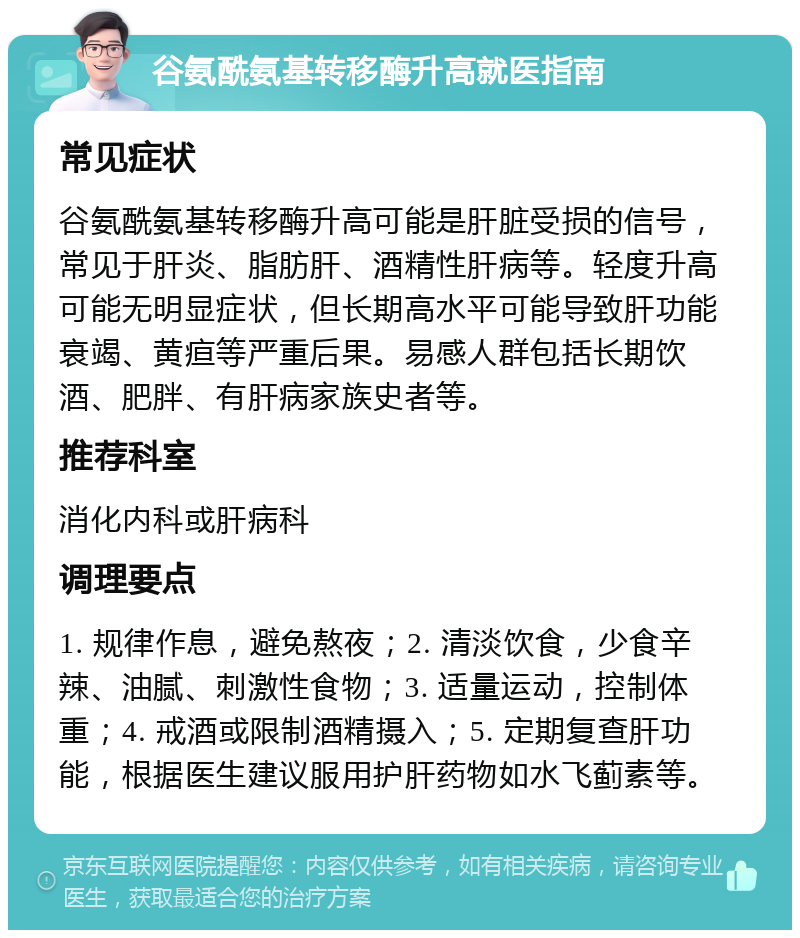 谷氨酰氨基转移酶升高就医指南 常见症状 谷氨酰氨基转移酶升高可能是肝脏受损的信号，常见于肝炎、脂肪肝、酒精性肝病等。轻度升高可能无明显症状，但长期高水平可能导致肝功能衰竭、黄疸等严重后果。易感人群包括长期饮酒、肥胖、有肝病家族史者等。 推荐科室 消化内科或肝病科 调理要点 1. 规律作息，避免熬夜；2. 清淡饮食，少食辛辣、油腻、刺激性食物；3. 适量运动，控制体重；4. 戒酒或限制酒精摄入；5. 定期复查肝功能，根据医生建议服用护肝药物如水飞蓟素等。