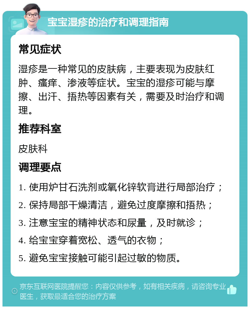 宝宝湿疹的治疗和调理指南 常见症状 湿疹是一种常见的皮肤病，主要表现为皮肤红肿、瘙痒、渗液等症状。宝宝的湿疹可能与摩擦、出汗、捂热等因素有关，需要及时治疗和调理。 推荐科室 皮肤科 调理要点 1. 使用炉甘石洗剂或氧化锌软膏进行局部治疗； 2. 保持局部干燥清洁，避免过度摩擦和捂热； 3. 注意宝宝的精神状态和尿量，及时就诊； 4. 给宝宝穿着宽松、透气的衣物； 5. 避免宝宝接触可能引起过敏的物质。