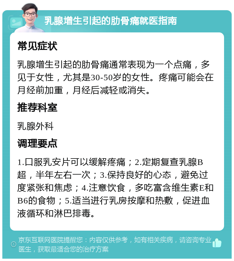 乳腺增生引起的肋骨痛就医指南 常见症状 乳腺增生引起的肋骨痛通常表现为一个点痛，多见于女性，尤其是30-50岁的女性。疼痛可能会在月经前加重，月经后减轻或消失。 推荐科室 乳腺外科 调理要点 1.口服乳安片可以缓解疼痛；2.定期复查乳腺B超，半年左右一次；3.保持良好的心态，避免过度紧张和焦虑；4.注意饮食，多吃富含维生素E和B6的食物；5.适当进行乳房按摩和热敷，促进血液循环和淋巴排毒。