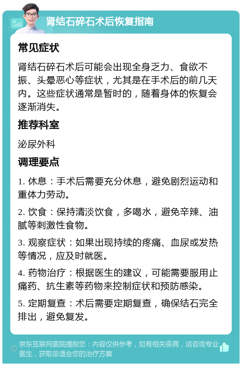 肾结石碎石术后恢复指南 常见症状 肾结石碎石术后可能会出现全身乏力、食欲不振、头晕恶心等症状，尤其是在手术后的前几天内。这些症状通常是暂时的，随着身体的恢复会逐渐消失。 推荐科室 泌尿外科 调理要点 1. 休息：手术后需要充分休息，避免剧烈运动和重体力劳动。 2. 饮食：保持清淡饮食，多喝水，避免辛辣、油腻等刺激性食物。 3. 观察症状：如果出现持续的疼痛、血尿或发热等情况，应及时就医。 4. 药物治疗：根据医生的建议，可能需要服用止痛药、抗生素等药物来控制症状和预防感染。 5. 定期复查：术后需要定期复查，确保结石完全排出，避免复发。