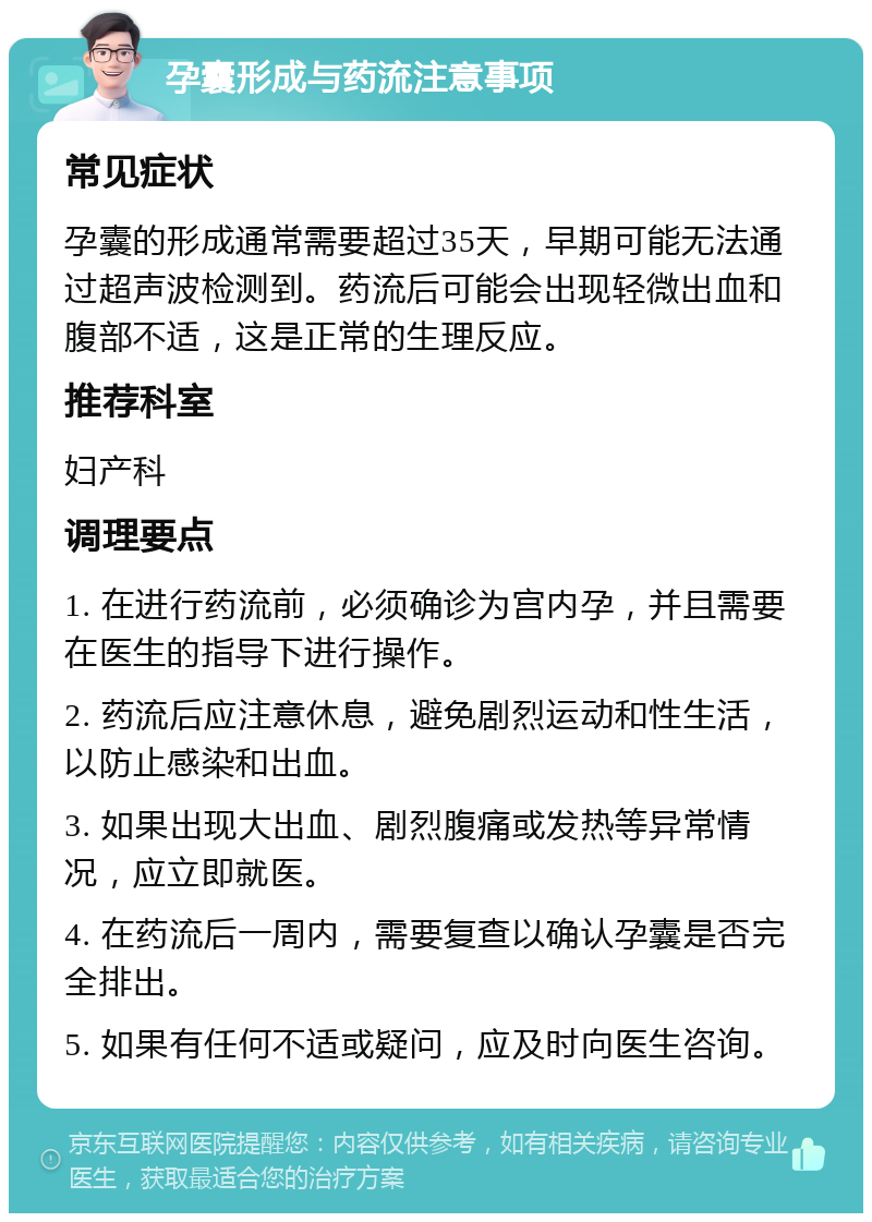 孕囊形成与药流注意事项 常见症状 孕囊的形成通常需要超过35天，早期可能无法通过超声波检测到。药流后可能会出现轻微出血和腹部不适，这是正常的生理反应。 推荐科室 妇产科 调理要点 1. 在进行药流前，必须确诊为宫内孕，并且需要在医生的指导下进行操作。 2. 药流后应注意休息，避免剧烈运动和性生活，以防止感染和出血。 3. 如果出现大出血、剧烈腹痛或发热等异常情况，应立即就医。 4. 在药流后一周内，需要复查以确认孕囊是否完全排出。 5. 如果有任何不适或疑问，应及时向医生咨询。