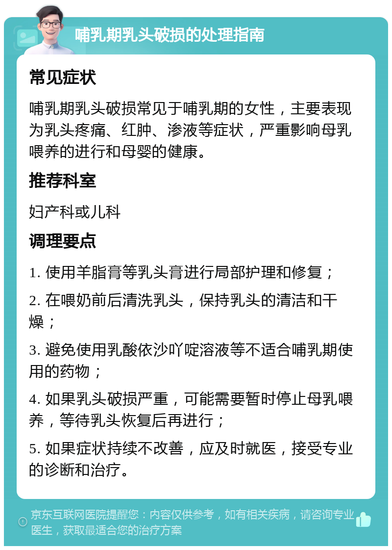 哺乳期乳头破损的处理指南 常见症状 哺乳期乳头破损常见于哺乳期的女性，主要表现为乳头疼痛、红肿、渗液等症状，严重影响母乳喂养的进行和母婴的健康。 推荐科室 妇产科或儿科 调理要点 1. 使用羊脂膏等乳头膏进行局部护理和修复； 2. 在喂奶前后清洗乳头，保持乳头的清洁和干燥； 3. 避免使用乳酸依沙吖啶溶液等不适合哺乳期使用的药物； 4. 如果乳头破损严重，可能需要暂时停止母乳喂养，等待乳头恢复后再进行； 5. 如果症状持续不改善，应及时就医，接受专业的诊断和治疗。