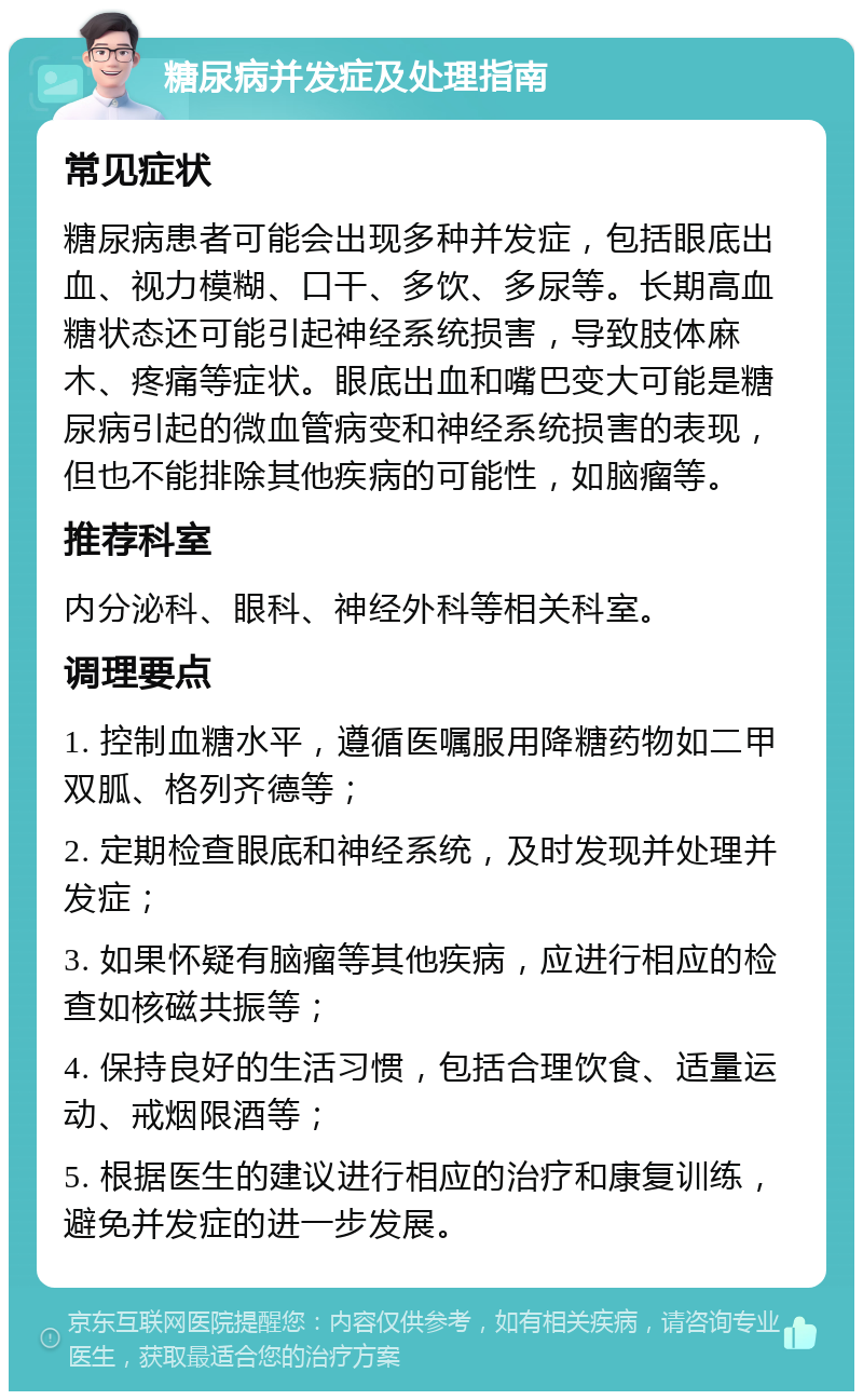 糖尿病并发症及处理指南 常见症状 糖尿病患者可能会出现多种并发症，包括眼底出血、视力模糊、口干、多饮、多尿等。长期高血糖状态还可能引起神经系统损害，导致肢体麻木、疼痛等症状。眼底出血和嘴巴变大可能是糖尿病引起的微血管病变和神经系统损害的表现，但也不能排除其他疾病的可能性，如脑瘤等。 推荐科室 内分泌科、眼科、神经外科等相关科室。 调理要点 1. 控制血糖水平，遵循医嘱服用降糖药物如二甲双胍、格列齐德等； 2. 定期检查眼底和神经系统，及时发现并处理并发症； 3. 如果怀疑有脑瘤等其他疾病，应进行相应的检查如核磁共振等； 4. 保持良好的生活习惯，包括合理饮食、适量运动、戒烟限酒等； 5. 根据医生的建议进行相应的治疗和康复训练，避免并发症的进一步发展。