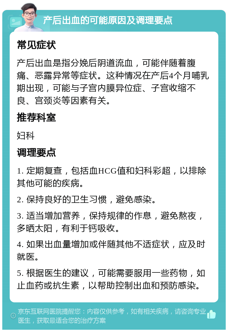 产后出血的可能原因及调理要点 常见症状 产后出血是指分娩后阴道流血，可能伴随着腹痛、恶露异常等症状。这种情况在产后4个月哺乳期出现，可能与子宫内膜异位症、子宫收缩不良、宫颈炎等因素有关。 推荐科室 妇科 调理要点 1. 定期复查，包括血HCG值和妇科彩超，以排除其他可能的疾病。 2. 保持良好的卫生习惯，避免感染。 3. 适当增加营养，保持规律的作息，避免熬夜，多晒太阳，有利于钙吸收。 4. 如果出血量增加或伴随其他不适症状，应及时就医。 5. 根据医生的建议，可能需要服用一些药物，如止血药或抗生素，以帮助控制出血和预防感染。