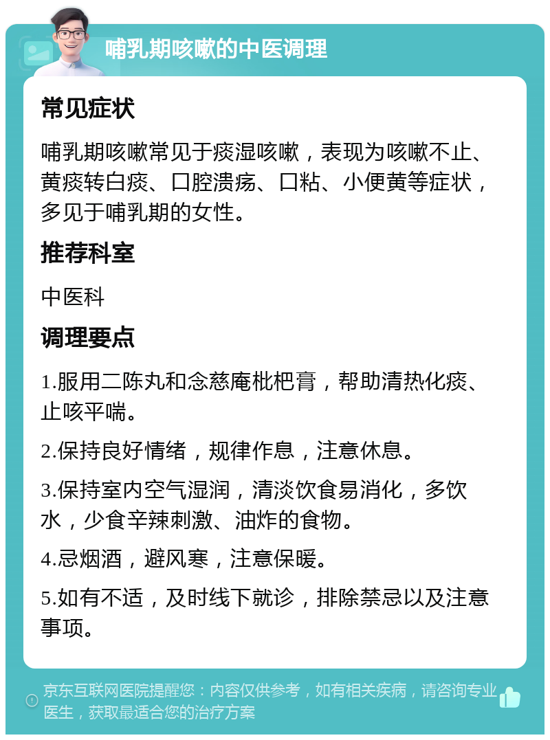 哺乳期咳嗽的中医调理 常见症状 哺乳期咳嗽常见于痰湿咳嗽，表现为咳嗽不止、黄痰转白痰、口腔溃疡、口粘、小便黄等症状，多见于哺乳期的女性。 推荐科室 中医科 调理要点 1.服用二陈丸和念慈庵枇杷膏，帮助清热化痰、止咳平喘。 2.保持良好情绪，规律作息，注意休息。 3.保持室内空气湿润，清淡饮食易消化，多饮水，少食辛辣刺激、油炸的食物。 4.忌烟酒，避风寒，注意保暖。 5.如有不适，及时线下就诊，排除禁忌以及注意事项。