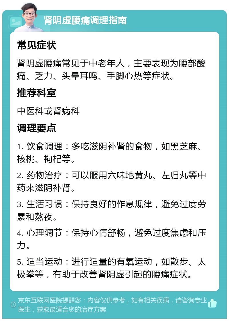 肾阴虚腰痛调理指南 常见症状 肾阴虚腰痛常见于中老年人，主要表现为腰部酸痛、乏力、头晕耳鸣、手脚心热等症状。 推荐科室 中医科或肾病科 调理要点 1. 饮食调理：多吃滋阴补肾的食物，如黑芝麻、核桃、枸杞等。 2. 药物治疗：可以服用六味地黄丸、左归丸等中药来滋阴补肾。 3. 生活习惯：保持良好的作息规律，避免过度劳累和熬夜。 4. 心理调节：保持心情舒畅，避免过度焦虑和压力。 5. 适当运动：进行适量的有氧运动，如散步、太极拳等，有助于改善肾阴虚引起的腰痛症状。