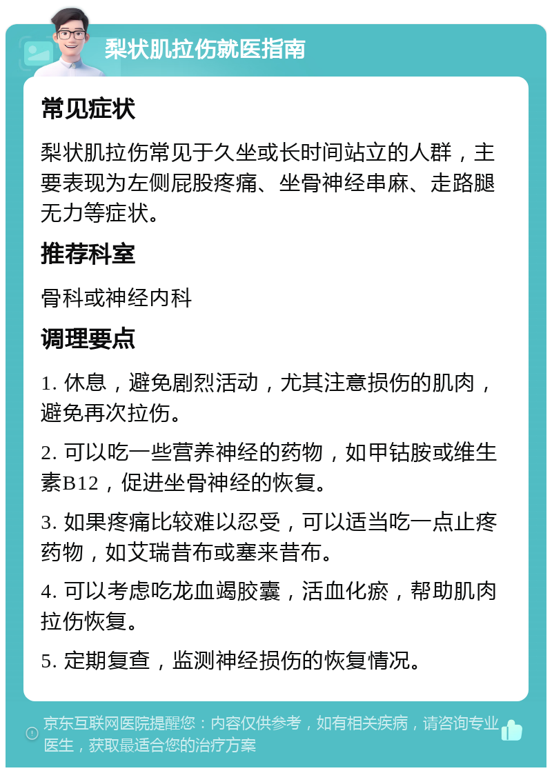 梨状肌拉伤就医指南 常见症状 梨状肌拉伤常见于久坐或长时间站立的人群，主要表现为左侧屁股疼痛、坐骨神经串麻、走路腿无力等症状。 推荐科室 骨科或神经内科 调理要点 1. 休息，避免剧烈活动，尤其注意损伤的肌肉，避免再次拉伤。 2. 可以吃一些营养神经的药物，如甲钴胺或维生素B12，促进坐骨神经的恢复。 3. 如果疼痛比较难以忍受，可以适当吃一点止疼药物，如艾瑞昔布或塞来昔布。 4. 可以考虑吃龙血竭胶囊，活血化瘀，帮助肌肉拉伤恢复。 5. 定期复查，监测神经损伤的恢复情况。