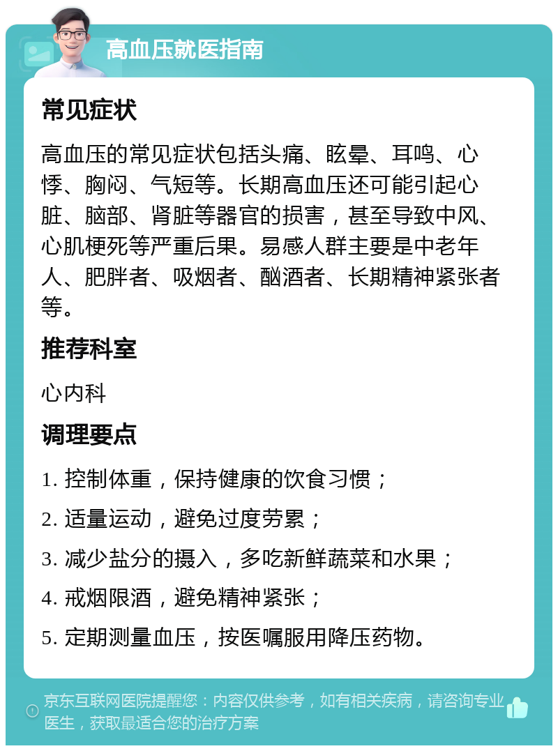 高血压就医指南 常见症状 高血压的常见症状包括头痛、眩晕、耳鸣、心悸、胸闷、气短等。长期高血压还可能引起心脏、脑部、肾脏等器官的损害，甚至导致中风、心肌梗死等严重后果。易感人群主要是中老年人、肥胖者、吸烟者、酗酒者、长期精神紧张者等。 推荐科室 心内科 调理要点 1. 控制体重，保持健康的饮食习惯； 2. 适量运动，避免过度劳累； 3. 减少盐分的摄入，多吃新鲜蔬菜和水果； 4. 戒烟限酒，避免精神紧张； 5. 定期测量血压，按医嘱服用降压药物。