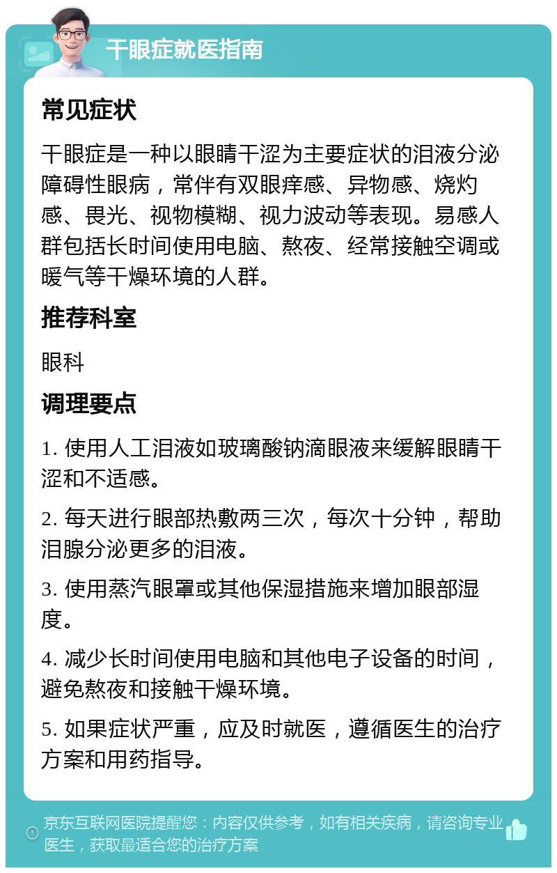 干眼症就医指南 常见症状 干眼症是一种以眼睛干涩为主要症状的泪液分泌障碍性眼病，常伴有双眼痒感、异物感、烧灼感、畏光、视物模糊、视力波动等表现。易感人群包括长时间使用电脑、熬夜、经常接触空调或暖气等干燥环境的人群。 推荐科室 眼科 调理要点 1. 使用人工泪液如玻璃酸钠滴眼液来缓解眼睛干涩和不适感。 2. 每天进行眼部热敷两三次，每次十分钟，帮助泪腺分泌更多的泪液。 3. 使用蒸汽眼罩或其他保湿措施来增加眼部湿度。 4. 减少长时间使用电脑和其他电子设备的时间，避免熬夜和接触干燥环境。 5. 如果症状严重，应及时就医，遵循医生的治疗方案和用药指导。