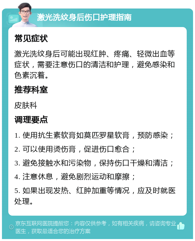 激光洗纹身后伤口护理指南 常见症状 激光洗纹身后可能出现红肿、疼痛、轻微出血等症状，需要注意伤口的清洁和护理，避免感染和色素沉着。 推荐科室 皮肤科 调理要点 1. 使用抗生素软膏如莫匹罗星软膏，预防感染； 2. 可以使用烫伤膏，促进伤口愈合； 3. 避免接触水和污染物，保持伤口干燥和清洁； 4. 注意休息，避免剧烈运动和摩擦； 5. 如果出现发热、红肿加重等情况，应及时就医处理。